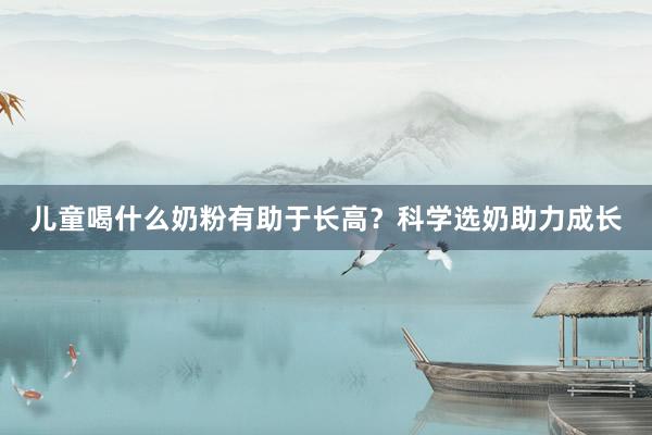儿童喝什么奶粉有助于长高？科学选奶助力成长