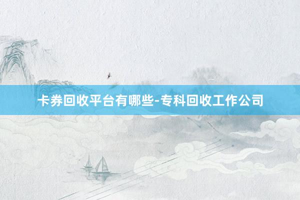 卡券回收平台有哪些-专科回收工作公司