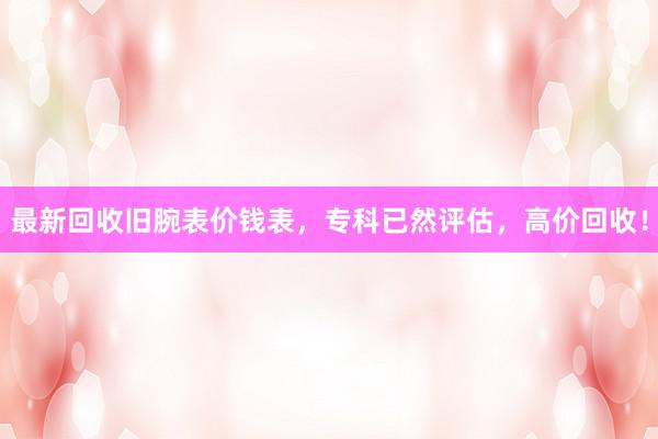 最新回收旧腕表价钱表，专科已然评估，高价回收！
