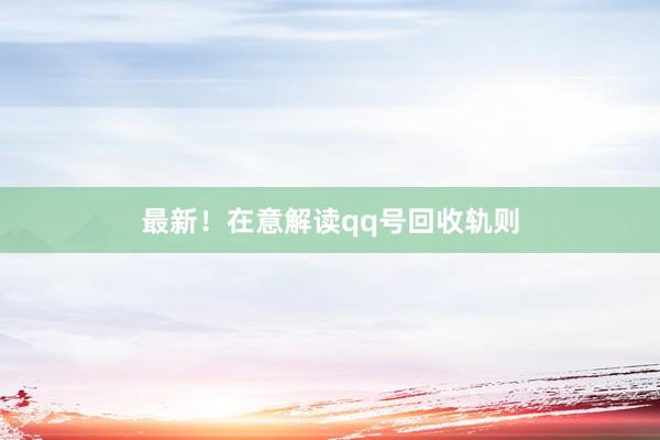 最新！在意解读qq号回收轨则